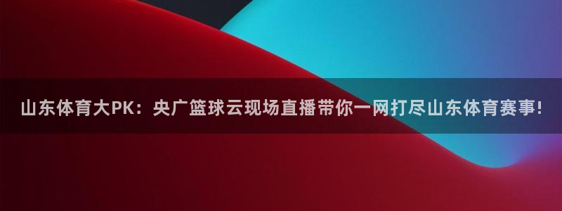 山东体育大PK：央广篮球云现场直播带你一网打尽山东体育赛事!